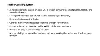 Mobile Operating System :
• A mobile operating system (Mobile OS) is system software for smartphones, tablets, and
wearable devices.
• Manages the device’s basic functions like processing and memory.
• Runs applications on the device.
• Controls memory and resources to ensure smooth performance.
• Connects the device to networks like Wi-Fi, cellular, and Bluetooth.
• Provides an easy-to-use interface for users.
• Acts as a bridge between the hardware and apps, making the device functional and user-
friendly.
 