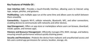 Key Features of Mobile OS :
User Interface (UI) : Provides a touch-friendly interface, allowing users to interact using
taps, swipes, pinches, and gestures.
Multitasking : Lets multiple apps run at the same time and allows users to switch between
them smoothly.
Connectivity : Supports Wi-Fi, cellular networks, Bluetooth, NFC, and other connections,
enabling devices to communicate with networks and other devices.
App Management : Offers an app store or marketplace where users can browse, download,
install, update, and remove apps.
Memory and Resource Management : Efficiently manages CPU, RAM, storage, and battery,
ensuring smooth performance without quickly draining power.
Security and Permissions : Protects the device from malware and unauthorized access and
lets users control app permissions for camera, location, storage, etc.
 
