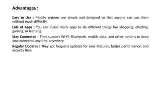 Advantages :
Easy to Use : Mobile systems are simple and designed so that anyone can use them
without much difficulty.
Lots of Apps : You can install many apps to do different things like shopping, chatting,
gaming, or learning.
Stay Connected : They support Wi-Fi, Bluetooth, mobile data, and other options to keep
you connected anytime, anywhere.
Regular Updates : They get frequent updates for new features, better performance, and
security fixes.
 