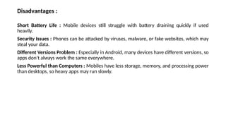 Disadvantages :
Short Battery Life : Mobile devices still struggle with battery draining quickly if used
heavily.
Security Issues : Phones can be attacked by viruses, malware, or fake websites, which may
steal your data.
Different Versions Problem : Especially in Android, many devices have different versions, so
apps don’t always work the same everywhere.
Less Powerful than Computers : Mobiles have less storage, memory, and processing power
than desktops, so heavy apps may run slowly.
 