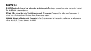 Examples:
ENIAC (Electronic Numerical Integrator and Computer):A large, general-purpose computer known
for its 18,000 vacuum tubes.
EDVAC (Electronic Discrete Variable Automatic Computer):Designed by John von Neumann, it
could store both data and instructions, improving speed.
UNIVAC (Universal Automatic Computer):The first commercial computer, delivered to a business
client, the U.S. Census Bureau, in 1951.
 