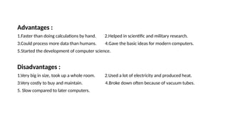Advantages :
1.Faster than doing calculations by hand. 2.Helped in scientific and military research.
3.Could process more data than humans. 4.Gave the basic ideas for modern computers.
5.Started the development of computer science.
Disadvantages :
1.Very big in size, took up a whole room. 2.Used a lot of electricity and produced heat.
3.Very costly to buy and maintain. 4.Broke down often because of vacuum tubes.
5. Slow compared to later computers.
 