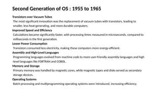 Second Generation of OS : 1955 to 1965
Transistors over Vacuum Tubes
The most significant innovation was the replacement of vacuum tubes with transistors, leading to
smaller, less heat-generating, and more durable computers.
Improved Speed and Efficiency
Calculations became significantly faster, with processing times measured in microseconds, compared to
milliseconds in the first generation.
Lower Power Consumption
Transistors consumed less electricity, making these computers more energy-efficient.
Assembly and High-Level Languages
Programming languages evolved from machine code to more user-friendly assembly languages and high
-level languages like FORTRAN and COBOL.
Memory and Storage
Primary memory was handled by magnetic cores, while magnetic tapes and disks served as secondary
storage devices.
Operating Systems
Batch processing and multiprogramming operating systems were introduced, increasing efficiency.
 
