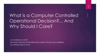 What is a Computer Controlled
Operational Decision?... And Why
Should I Care?
LUIS CARRASCO-CORTES
IBM COGNITIVE PROCESS TRANSFORMATION LEADER, CANADA AND CARIBBEAN.
ALL OPINIONS ARE MY OWN
1
 