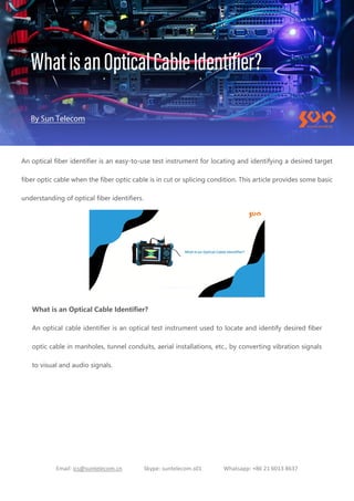 Email: ics@suntelecom.cn Skype: suntelecom.s01 Whatsapp: +86 21 6013 8637
An optical fiber identifier is an easy-to-use test instrument for locating and identifying a desired target
fiber optic cable when the fiber optic cable is in cut or splicing condition. This article provides some basic
understanding of optical fiber identifiers.
What is an Optical Cable Identifier?
An optical cable identifier is an optical test instrument used to locate and identify desired fiber
optic cable in manholes, tunnel conduits, aerial installations, etc., by converting vibration signals
to visual and audio signals.
 