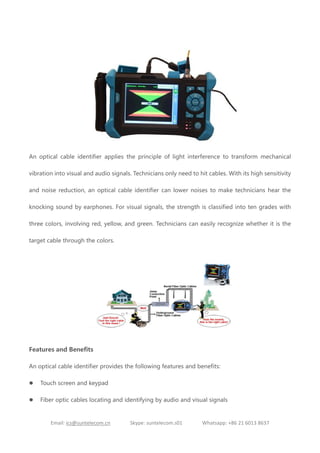 Email: ics@suntelecom.cn Skype: suntelecom.s01 Whatsapp: +86 21 6013 8637
An optical cable identifier applies the principle of light interference to transform mechanical
vibration into visual and audio signals. Technicians only need to hit cables. With its high sensitivity
and noise reduction, an optical cable identifier can lower noises to make technicians hear the
knocking sound by earphones. For visual signals, the strength is classified into ten grades with
three colors, involving red, yellow, and green. Technicians can easily recognize whether it is the
target cable through the colors.
Features and Benefits
An optical cable identifier provides the following features and benefits:
 Touch screen and keypad
 Fiber optic cables locating and identifying by audio and visual signals
 