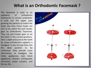 What is an Orthodontic Facemask ?
The facemask is used as an
appliance of orthodontic
treatments to correct underbids.
It pulls out the upper jaws
growing the patients to match the
lower jaw lines these masks are
also to be called the pull header
gear by Orthodontic Facemask.
They use pull header gear to set
the teeth in the correct positions.
Give a slight pressure to the teeth
by using orthodontics supports a
headgear. It sets the jaw lines into
the ideal position to be
confirmed. They provide more
alternatives to headgear like
herbs appliances, twin block
appliances, Boaters, orthopaedic
correctors, jasper jumpers, and
for sus. Etc.
 