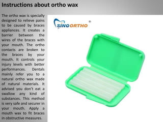 Instructions about ortho wax
The ortho wax is specially
designed to relieve pains
to be caused by braces
appliances. It cr...