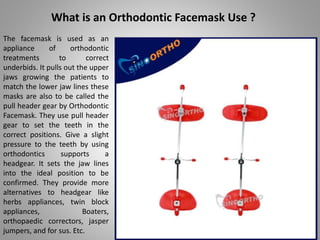 What is an Orthodontic Facemask Use ?
The facemask is used as an
appliance of orthodontic
treatments to correct
underbids. It pulls out the upper
jaws growing the patients to
match the lower jaw lines these
masks are also to be called the
pull header gear by Orthodontic
Facemask. They use pull header
gear to set the teeth in the
correct positions. Give a slight
pressure to the teeth by using
orthodontics supports a
headgear. It sets the jaw lines
into the ideal position to be
confirmed. They provide more
alternatives to headgear like
herbs appliances, twin block
appliances, Boaters,
orthopaedic correctors, jasper
jumpers, and for sus. Etc.
 