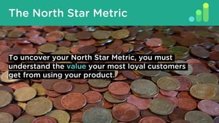 The North Star Metric
To uncover your North Star Metric, you must
understand the value your most loyal customers
get from using your product.
 