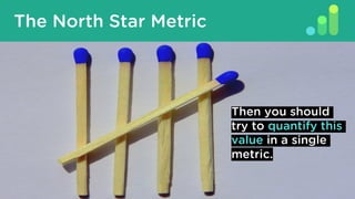 What Is A North Star Metric?
The North Star Metric
Then you should
try to quantify this
value in a single
metric.
 