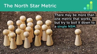 What Is A North Star Metric?
The North Star Metric
There may be more than
one metric that works,
but try to boil it down to
a single NSM.
 