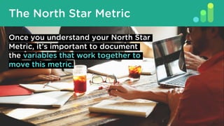 The North Star Metric
Once you understand your North Star
Metric, it’s important to document
the variables that work together to
move this metric.
 