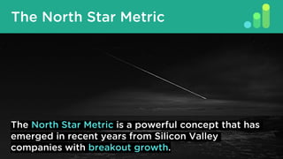 What Is A North Star Metric?
The North Star Metric
The North Star Metric is a powerful concept that has
emerged in recent years from Silicon Valley
companies with breakout growth.
 