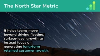 The North Star Metric
It helps teams move
beyond driving fleeting,
surface-level growth to
instead focus on
generating long-term
retained customer growth.
 