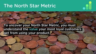 The North Star Metric
To uncover your North Star Metric, you must
understand the value your most loyal customers
get from ...