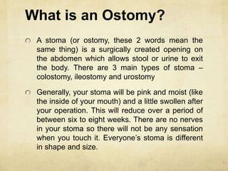 What is an Ostomy?
A stoma (or ostomy, these 2 words mean the
same thing) is a surgically created opening on
the abdomen which allows stool or urine to exit
the body. There are 3 main types of stoma –
colostomy, ileostomy and urostomy
Generally, your stoma will be pink and moist (like
the inside of your mouth) and a little swollen after
your operation. This will reduce over a period of
between six to eight weeks. There are no nerves
in your stoma so there will not be any sensation
when you touch it. Everyone’s stoma is different
in shape and size.
 