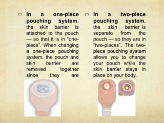 In a one-piece
pouching system,
the skin barrier is
attached to the pouch
— so that it is in “one-
piece”. When changing
a one-piece pouching
system, the pouch and
skin barrier are
removed together
since they are
connected.
In a two-piece
pouching system,
the skin barrier is
separate from the
pouch — so they are in
“two-pieces”. The two-
piece pouching system
allows you to change
your pouch while the
skin barrier stays in
place on your body.
 