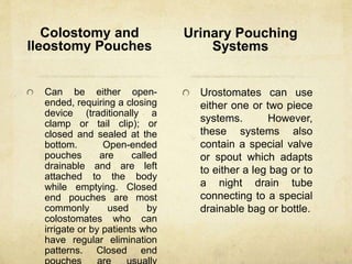 Colostomy and
Ileostomy Pouches
Can be either open-
ended, requiring a closing
device (traditionally a
clamp or tail clip); or
closed and sealed at the
bottom. Open-ended
pouches are called
drainable and are left
attached to the body
while emptying. Closed
end pouches are most
commonly used by
colostomates who can
irrigate or by patients who
have regular elimination
patterns. Closed end
Urinary Pouching
Systems
Urostomates can use
either one or two piece
systems. However,
these systems also
contain a special valve
or spout which adapts
to either a leg bag or to
a night drain tube
connecting to a special
drainable bag or bottle.
 