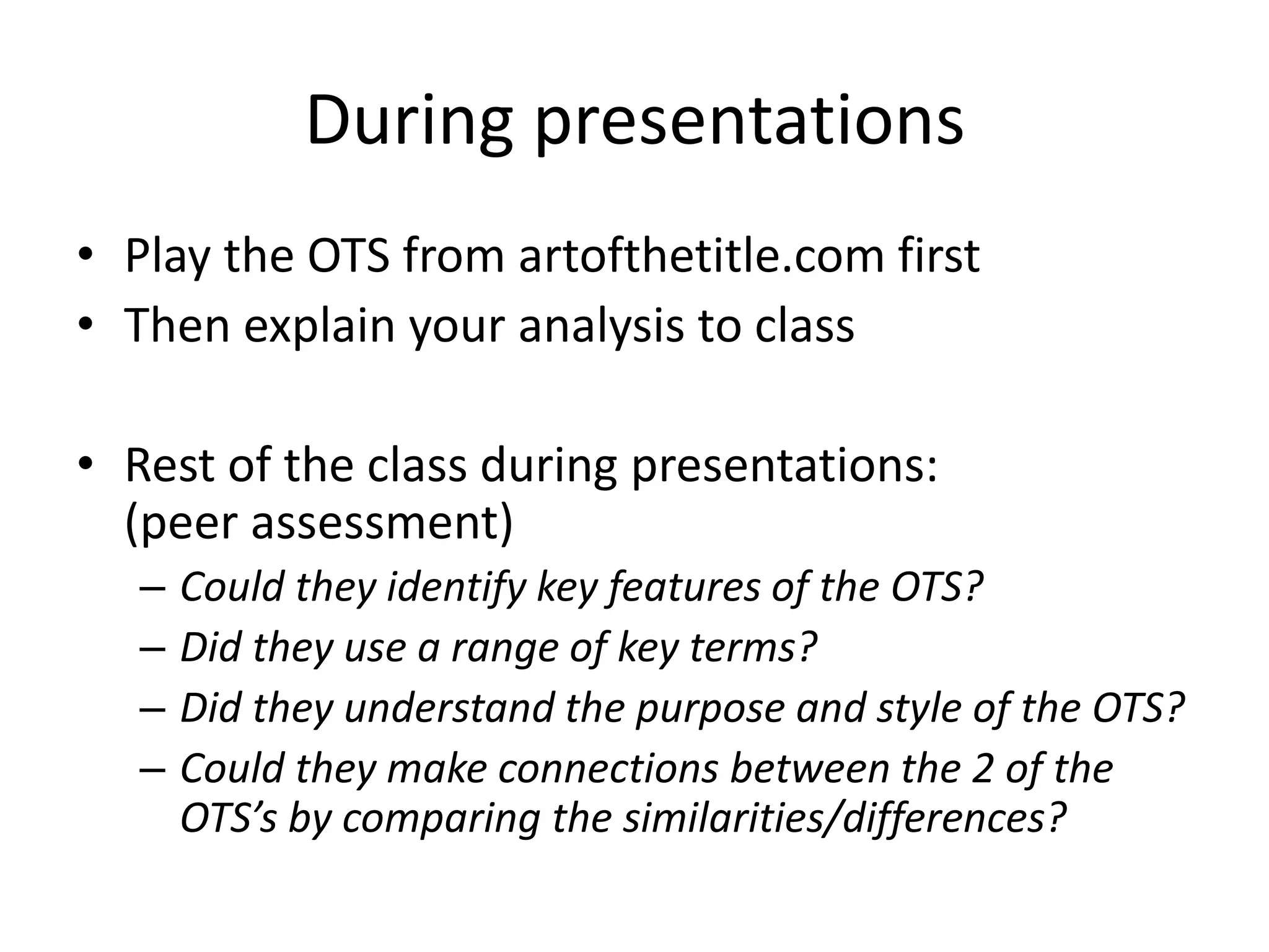 During presentations
• Play the OTS from artofthetitle.com first
• Then explain your analysis to class
• Rest of the class during presentations:
(peer assessment)
– Could they identify key features of the OTS?
– Did they use a range of key terms?
– Did they understand the purpose and style of the OTS?
– Could they make connections between the 2 of the
OTS’s by comparing the similarities/differences?
 