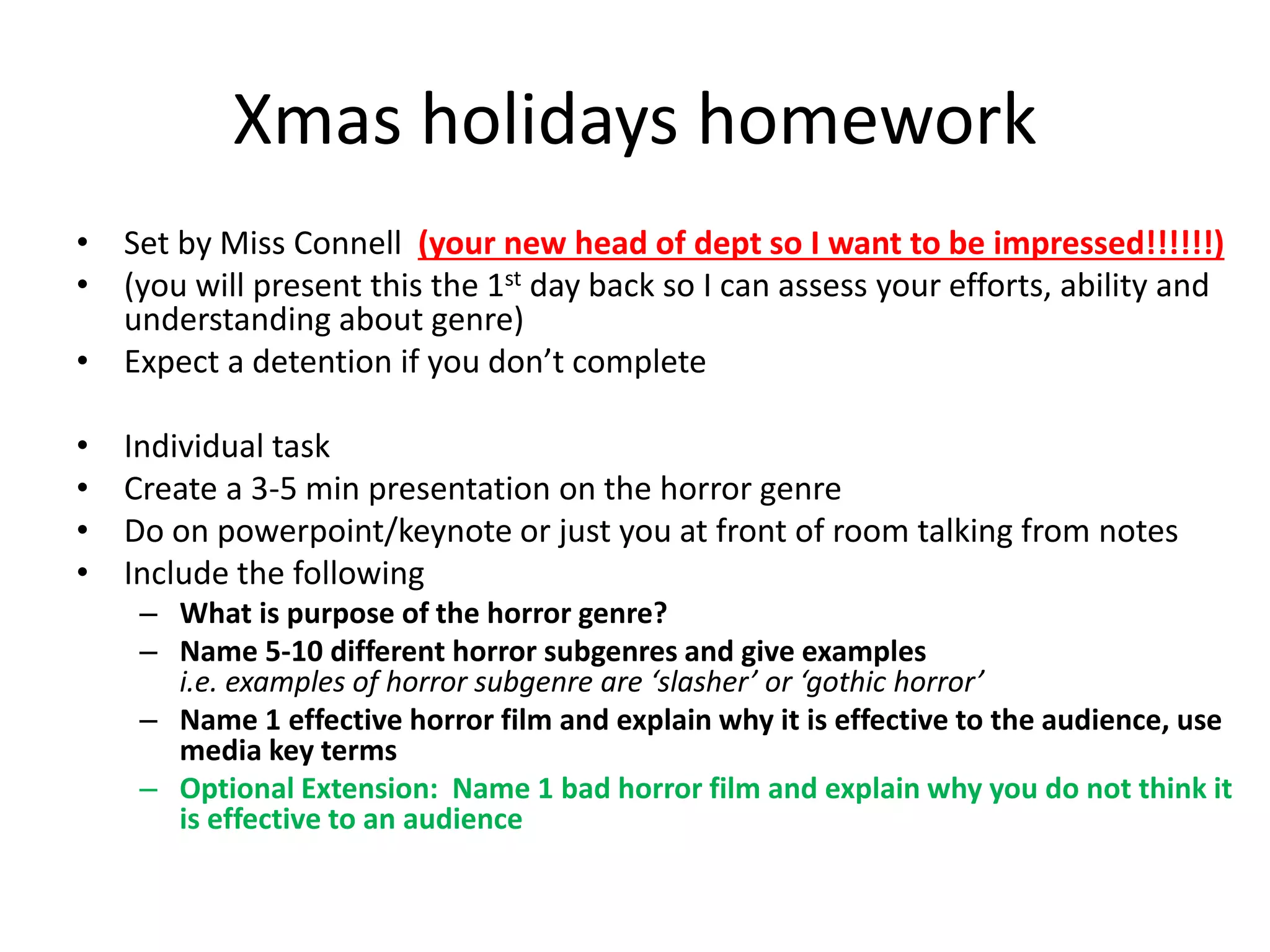 Xmas holidays homework
• Set by Miss Connell (your new head of dept so I want to be impressed!!!!!!)
• (you will present this the 1st day back so I can assess your efforts, ability and
understanding about genre)
• Expect a detention if you don’t complete
• Individual task
• Create a 3-5 min presentation on the horror genre
• Do on powerpoint/keynote or just you at front of room talking from notes
• Include the following
– What is purpose of the horror genre?
– Name 5-10 different horror subgenres and give examples
i.e. examples of horror subgenre are ‘slasher’ or ‘gothic horror’
– Name 1 effective horror film and explain why it is effective to the audience, use
media key terms
– Optional Extension: Name 1 bad horror film and explain why you do not think it
is effective to an audience
 