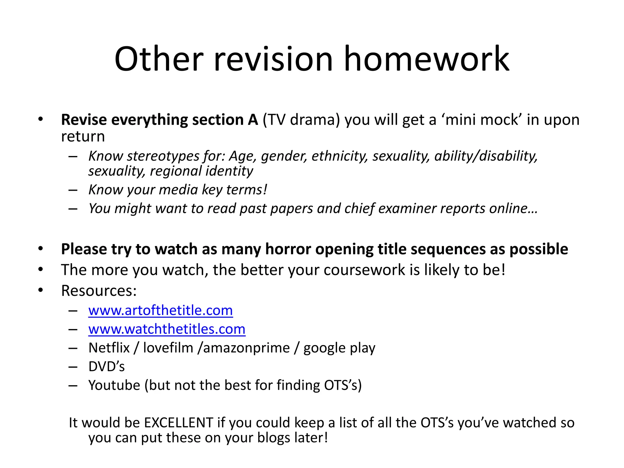Other revision homework
• Revise everything section A (TV drama) you will get a ‘mini mock’ in upon
return
– Know stereotypes for: Age, gender, ethnicity, sexuality, ability/disability,
sexuality, regional identity
– Know your media key terms!
– You might want to read past papers and chief examiner reports online…
• Please try to watch as many horror opening title sequences as possible
• The more you watch, the better your coursework is likely to be!
• Resources:
– www.artofthetitle.com
– www.watchthetitles.com
– Netflix / lovefilm /amazonprime / google play
– DVD’s
– Youtube (but not the best for finding OTS’s)
It would be EXCELLENT if you could keep a list of all the OTS’s you’ve watched so
you can put these on your blogs later!
 