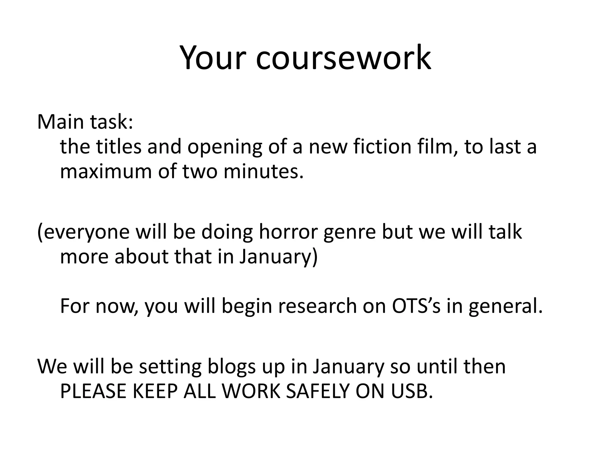 Your coursework
Main task:
the titles and opening of a new fiction film, to last a
maximum of two minutes.
(everyone will be doing horror genre but we will talk
more about that in January)
For now, you will begin research on OTS’s in general.
We will be setting blogs up in January so until then
PLEASE KEEP ALL WORK SAFELY ON USB.
 