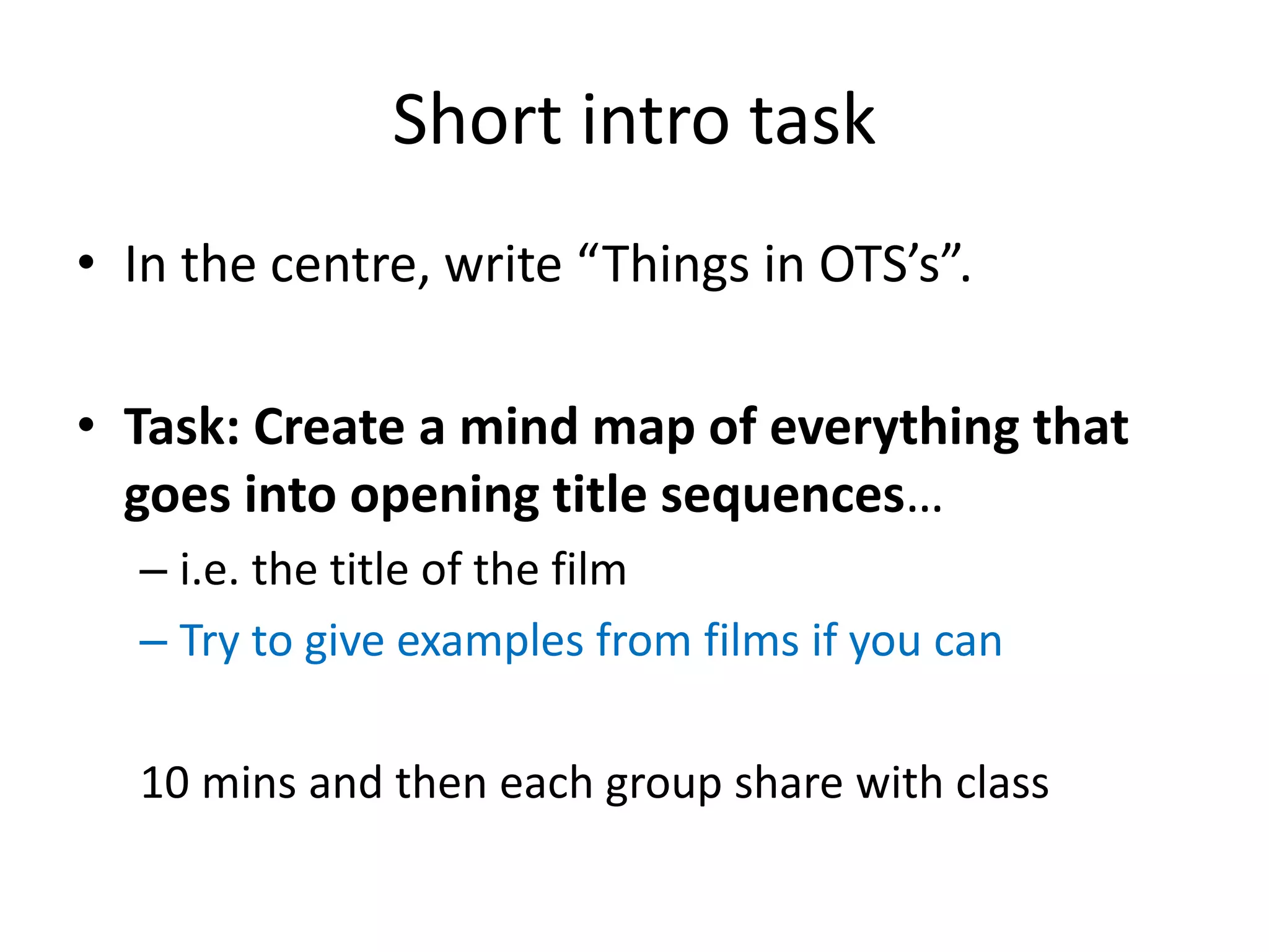 Short intro task
• In the centre, write “Things in OTS’s”.
• Task: Create a mind map of everything that
goes into opening title sequences…
– i.e. the title of the film
– Try to give examples from films if you can
10 mins and then each group share with class
 