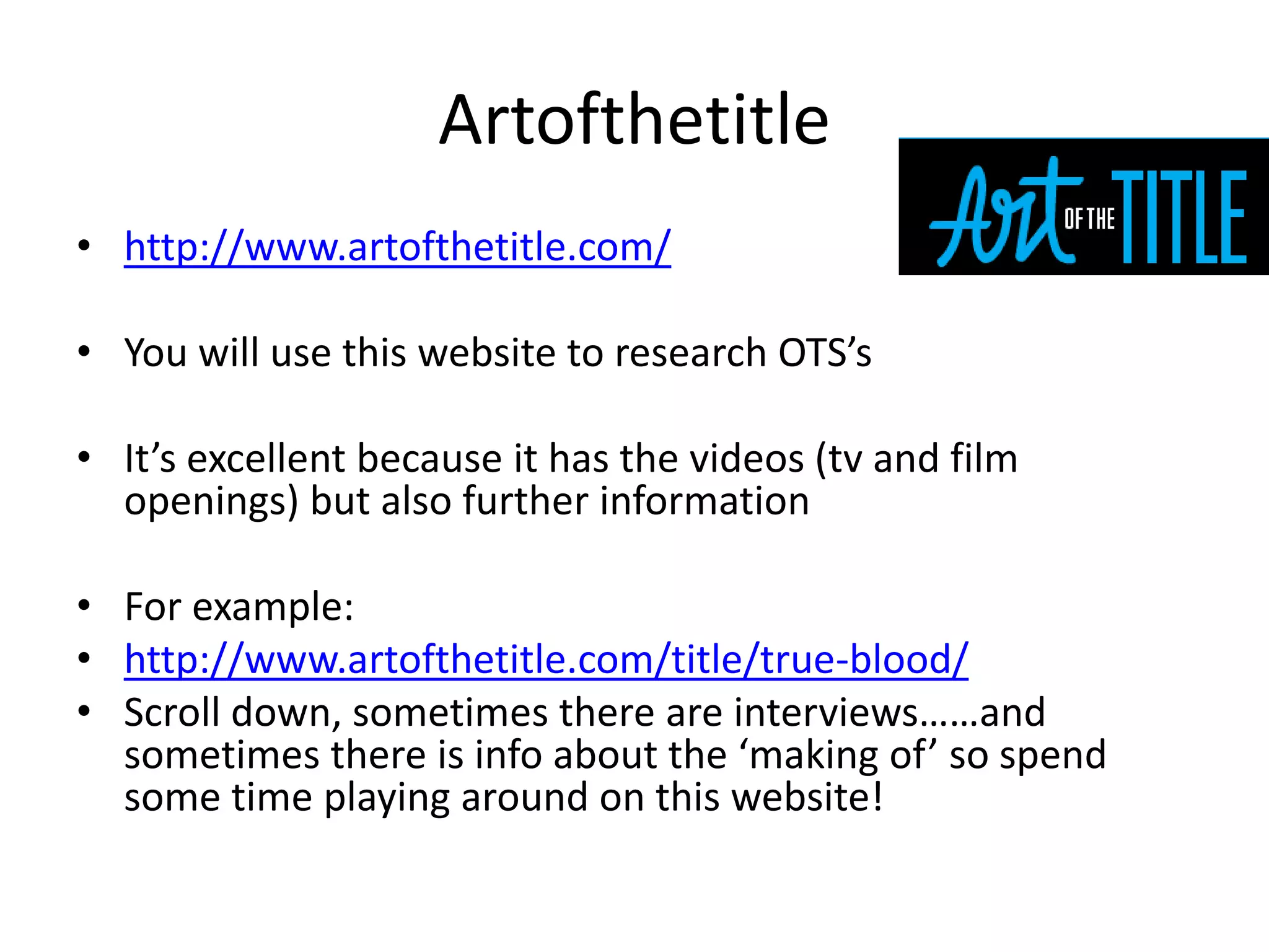 Artofthetitle
• http://www.artofthetitle.com/
• You will use this website to research OTS’s
• It’s excellent because it has the videos (tv and film
openings) but also further information
• For example:
• http://www.artofthetitle.com/title/true-blood/
• Scroll down, sometimes there are interviews……and
sometimes there is info about the ‘making of’ so spend
some time playing around on this website!
 