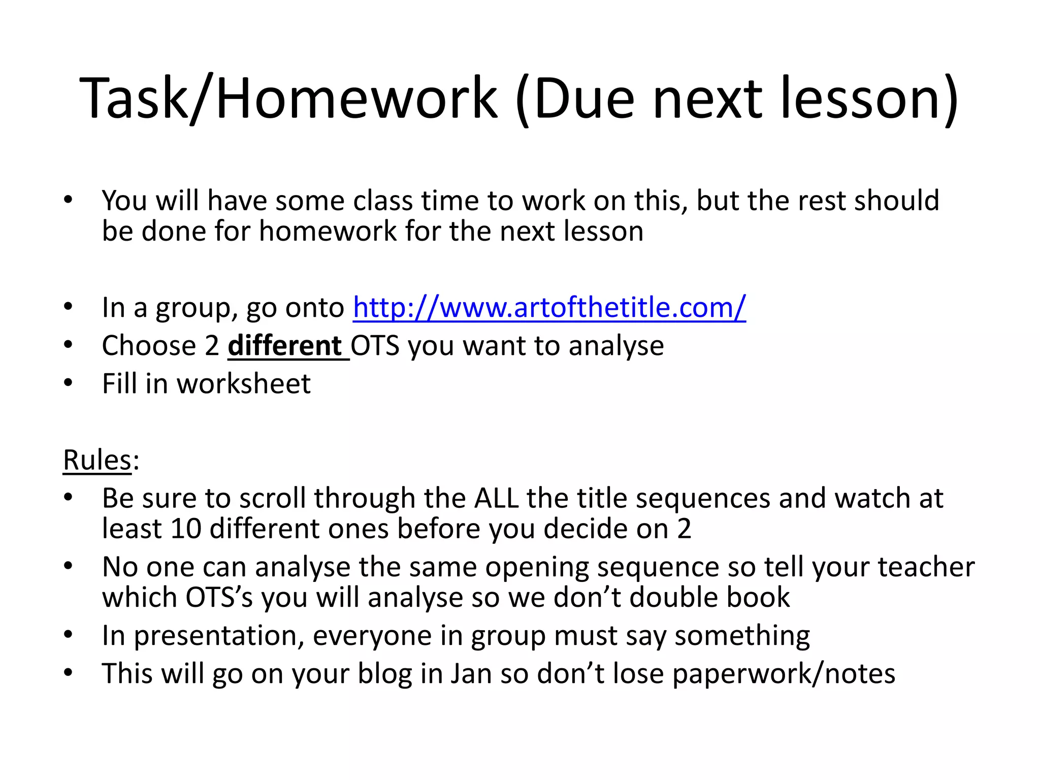 Task/Homework (Due next lesson)
• You will have some class time to work on this, but the rest should
be done for homework for the next lesson
• In a group, go onto http://www.artofthetitle.com/
• Choose 2 different OTS you want to analyse
• Fill in worksheet
Rules:
• Be sure to scroll through the ALL the title sequences and watch at
least 10 different ones before you decide on 2
• No one can analyse the same opening sequence so tell your teacher
which OTS’s you will analyse so we don’t double book
• In presentation, everyone in group must say something
• This will go on your blog in Jan so don’t lose paperwork/notes
 