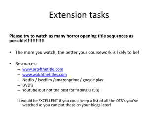 Extension tasks
Please try to watch as many horror opening title sequences as
possible!!!!!!!!!!!!
• The more you watch, the better your coursework is likely to be!
• Resources:
– www.artofthetitle.com
– www.watchthetitles.com
– Netflix / lovefilm /amazonprime / google play
– DVD’s
– Youtube (but not the best for finding OTS’s)
It would be EXCELLENT if you could keep a list of all the OTS’s you’ve
watched so you can put these on your blogs later!
 