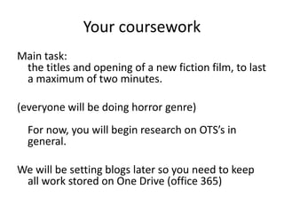 Your coursework
Main task:
the titles and opening of a new fiction film, to last
a maximum of two minutes.
(everyone will be doing horror genre)
For now, you will begin research on OTS’s in
general.
We will be setting blogs later so you need to keep
all work stored on One Drive (office 365)
 