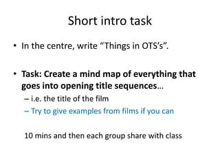 Short intro task
• In the centre, write “Things in OTS’s”.
• Task: Create a mind map of everything that
goes into opening title sequences…
– i.e. the title of the film
– Try to give examples from films if you can
10 mins and then each group share with class
 