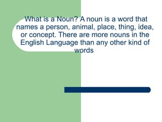   What is a Noun?   A noun is a word that names a person, animal, place, thing, idea, or concept. There are more nouns in the English Language than any other kind of words  