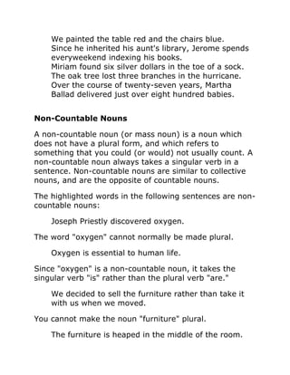 We painted the table red and the chairs blue.
Since he inherited his aunt's library, Jerome spends
everyweekend indexing his books.
Miriam found six silver dollars in the toe of a sock.
The oak tree lost three branches in the hurricane.
Over the course of twenty-seven years, Martha
Ballad delivered just over eight hundred babies.
Non-Countable Nouns
A non-countable noun (or mass noun) is a noun which
does not have a plural form, and which refers to
something that you could (or would) not usually count. A
non-countable noun always takes a singular verb in a
sentence. Non-countable nouns are similar to collective
nouns, and are the opposite of countable nouns.
The highlighted words in the following sentences are non-
countable nouns:
Joseph Priestly discovered oxygen.
The word "oxygen" cannot normally be made plural.
Oxygen is essential to human life.
Since "oxygen" is a non-countable noun, it takes the
singular verb "is" rather than the plural verb "are."
We decided to sell the furniture rather than take it
with us when we moved.
You cannot make the noun "furniture" plural.
The furniture is heaped in the middle of the room.
 