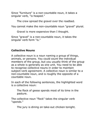 Since "furniture" is a non-countable noun, it takes a
singular verb, "is heaped."
The crew spread the gravel over the roadbed.
You cannot make the non-countable noun "gravel" plural.
Gravel is more expensive than I thought.
Since "gravel" is a non-countable noun, it takes the
singular verb form "is."
Collective Nouns
A collective noun is a noun naming a group of things,
animals, or persons. You could count the individual
members of the group, but you usually think of the group
as a whole is generally as one unit. You need to be able
to recognise collective nouns in order to maintain
subject-verb agreement. A collective noun is similar to a
non-countable noun, and is roughly the opposite of a
countable noun.
In each of the following sentences, the highlighted word
is a collective noun:
The flock of geese spends most of its time in the
pasture.
The collective noun "flock" takes the singular verb
"spends."
The jury is dining on take-out chicken tonight.
 