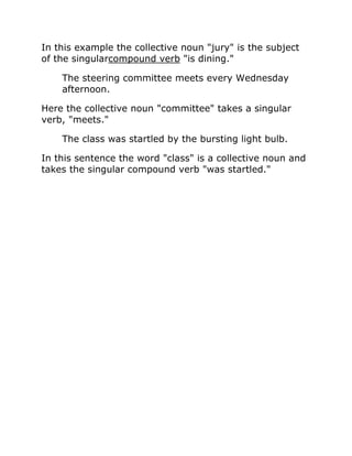In this example the collective noun "jury" is the subject
of the singularcompound verb "is dining."
The steering committee meets every Wednesday
afternoon.
Here the collective noun "committee" takes a singular
verb, "meets."
The class was startled by the bursting light bulb.
In this sentence the word "class" is a collective noun and
takes the singular compound verb "was startled."
 