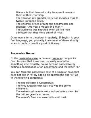 Warsaw is their favourite city because it reminds
them of their courtship.
The vacation my grandparents won includes trips to
twelve European cities.
The children circled around the headmaster and
shouted, "Are you a mouse or a man?"
The audience was shocked when all five men
admitted that they were afraid of mice.
Other nouns form the plural irregularly. If English is your
first language, you probably know most of these already:
when in doubt, consult a good dictionary.
Possessive Nouns
In the possessive case, a noun or pronoun changes its
form to show that it owns or is closely related to
something else. Usually, nouns become possessive by
adding a combination of an apostrophe and the letter "s."
You can form the possessive case of a singular noun that
does not end in "s" by adding an apostrophe and "s," as
in the following sentences:
The red suitcase is Cassandra's.
The only luggage that was lost was the prime
minister's.
The exhausted recruits were woken before dawn by
the drill sergeant's screams.
The miner's face was covered in coal dust.
 