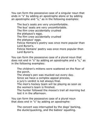 You can form the possessive case of a singular noun that
ends in "s" by adding an apostrophe alone or by adding
an apostrophe and "s," as in the following examples:
The bus's seats are very uncomfortable.
The bus' seats are very uncomfortable.
The film crew accidentally crushed
the platypus's eggs.
The film crew accidentally crushed
the platypus' eggs.
Felicia Hemans's poetry was once more popular than
Lord Byron's.
Felicia Hemans' poetry was once more popular than
Lord Byron's.
You can form the possessive case of a plural noun that
does not end in "s" by adding an apostrophe and a "s," as
in the following examples:
The children's mittens were scattered on the floor of
the porch.
The sheep's pen was mucked out every day.
Since we have a complex appeal process,
a jury's verdict is not always final.
The men's hockey team will be playing as soon as
the women's team is finished.
The hunter followed the moose's trail all morning but
lost it in the afternoon.
You can form the possessive case of a plural noun
that does end in "s" by adding an apostrophe:
The concert was interrupted by the dogs' barking,
the ducks'quacking, and the babies' squalling.
 