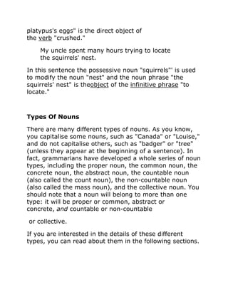 platypus's eggs" is the direct object of
the verb "crushed."
My uncle spent many hours trying to locate
the squirrels' nest.
In this sentence the possessive noun "squirrels"' is used
to modify the noun "nest" and the noun phrase "the
squirrels' nest" is theobject of the infinitive phrase "to
locate."
Types Of Nouns
There are many different types of nouns. As you know,
you capitalise some nouns, such as "Canada" or "Louise,"
and do not capitalise others, such as "badger" or "tree"
(unless they appear at the beginning of a sentence). In
fact, grammarians have developed a whole series of noun
types, including the proper noun, the common noun, the
concrete noun, the abstract noun, the countable noun
(also called the count noun), the non-countable noun
(also called the mass noun), and the collective noun. You
should note that a noun will belong to more than one
type: it will be proper or common, abstract or
concrete, and countable or non-countable
or collective.
If you are interested in the details of these different
types, you can read about them in the following sections.
 