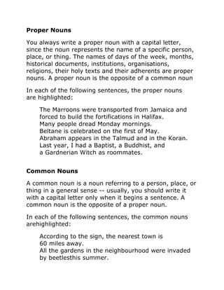 Proper Nouns
You always write a proper noun with a capital letter,
since the noun represents the name of a specific person,
place, or thing. The names of days of the week, months,
historical documents, institutions, organisations,
religions, their holy texts and their adherents are proper
nouns. A proper noun is the opposite of a common noun
In each of the following sentences, the proper nouns
are highlighted:
The Marroons were transported from Jamaica and
forced to build the fortifications in Halifax.
Many people dread Monday mornings.
Beltane is celebrated on the first of May.
Abraham appears in the Talmud and in the Koran.
Last year, I had a Baptist, a Buddhist, and
a Gardnerian Witch as roommates.
Common Nouns
A common noun is a noun referring to a person, place, or
thing in a general sense -- usually, you should write it
with a capital letter only when it begins a sentence. A
common noun is the opposite of a proper noun.
In each of the following sentences, the common nouns
arehighlighted:
According to the sign, the nearest town is
60 miles away.
All the gardens in the neighbourhood were invaded
by beetlesthis summer.
 
