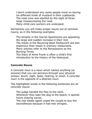 I don't understand why some people insist on having
six different kinds of mustard in their cupboards.
The road crew was startled by the sight of three
large moosecrossing the road.
Many child-care workers are underpaid.
Sometimes you will make proper nouns out of common
nouns, as in the following examples:
The tenants in the Garnet Apartments are appealing
the large and sudden increase in their rent.
The meals in the Bouncing Bean Restaurant are less
expensive than meals in ordinary restaurants.
Many witches refer to the Renaissance as the
Burning Times.
The Diary of Anne Frank is often a child's first
introduction to the history of the Holocaust.
Concrete Nouns
A concrete noun is a noun which names anything (or
anyone) that you can perceive through your physical
senses: touch, sight, taste, hearing, or smell. A concrete
noun is the opposite of a abstract noun.
The highlighted words in the following sentences are all
concrete nouns:
The judge handed the files to the clerk.
Whenever they take the dog to the beach, it spends
hours chasing waves.
The real estate agent urged the couple to buy the
secondhouse because it had new shingles.
 