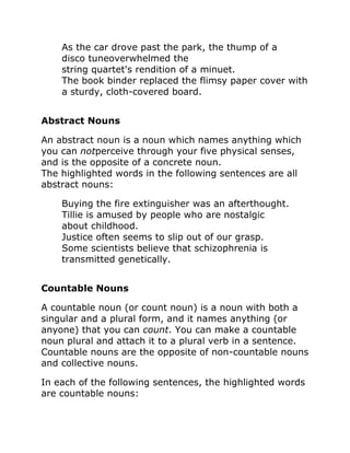 As the car drove past the park, the thump of a
disco tuneoverwhelmed the
string quartet's rendition of a minuet.
The book binder replaced the flimsy paper cover with
a sturdy, cloth-covered board.
Abstract Nouns
An abstract noun is a noun which names anything which
you can notperceive through your five physical senses,
and is the opposite of a concrete noun.
The highlighted words in the following sentences are all
abstract nouns:
Buying the fire extinguisher was an afterthought.
Tillie is amused by people who are nostalgic
about childhood.
Justice often seems to slip out of our grasp.
Some scientists believe that schizophrenia is
transmitted genetically.
Countable Nouns
A countable noun (or count noun) is a noun with both a
singular and a plural form, and it names anything (or
anyone) that you can count. You can make a countable
noun plural and attach it to a plural verb in a sentence.
Countable nouns are the opposite of non-countable nouns
and collective nouns.
In each of the following sentences, the highlighted words
are countable nouns:
 