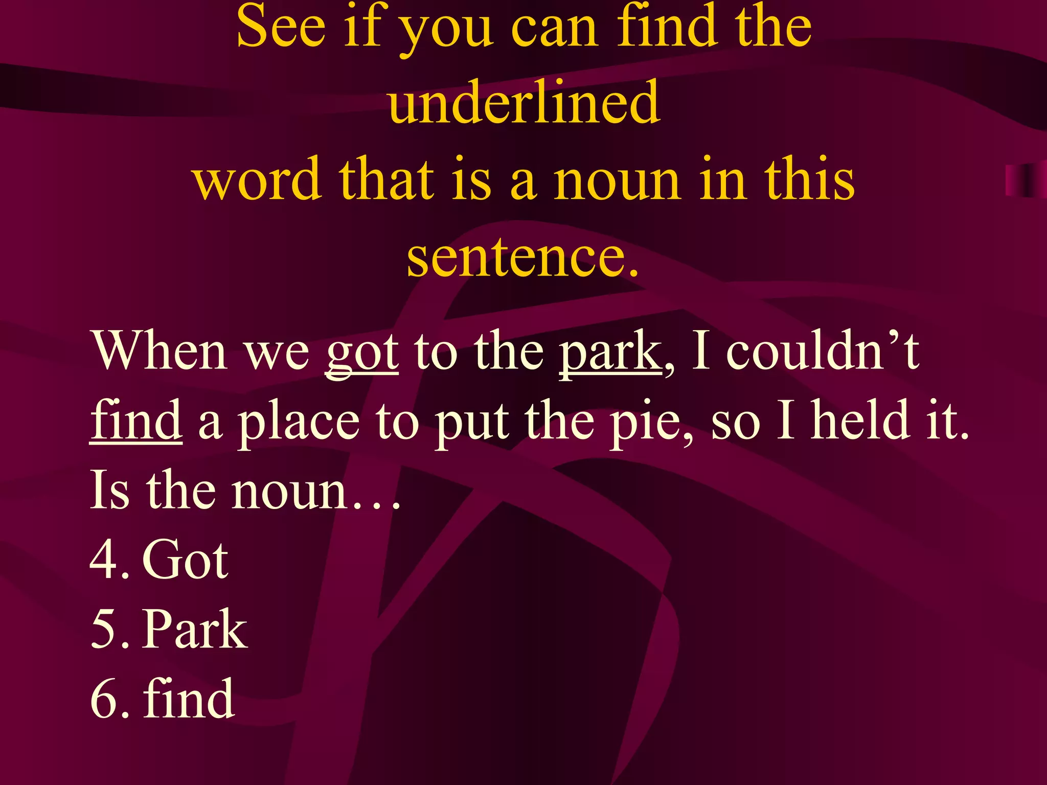 See if you can find the
           underlined
    word that is a noun in this
            sentence.
When we got to the park, I couldn’t
find a place to put the pie, so I held it.
Is the noun…
4. Got
5. Park
6. find
 