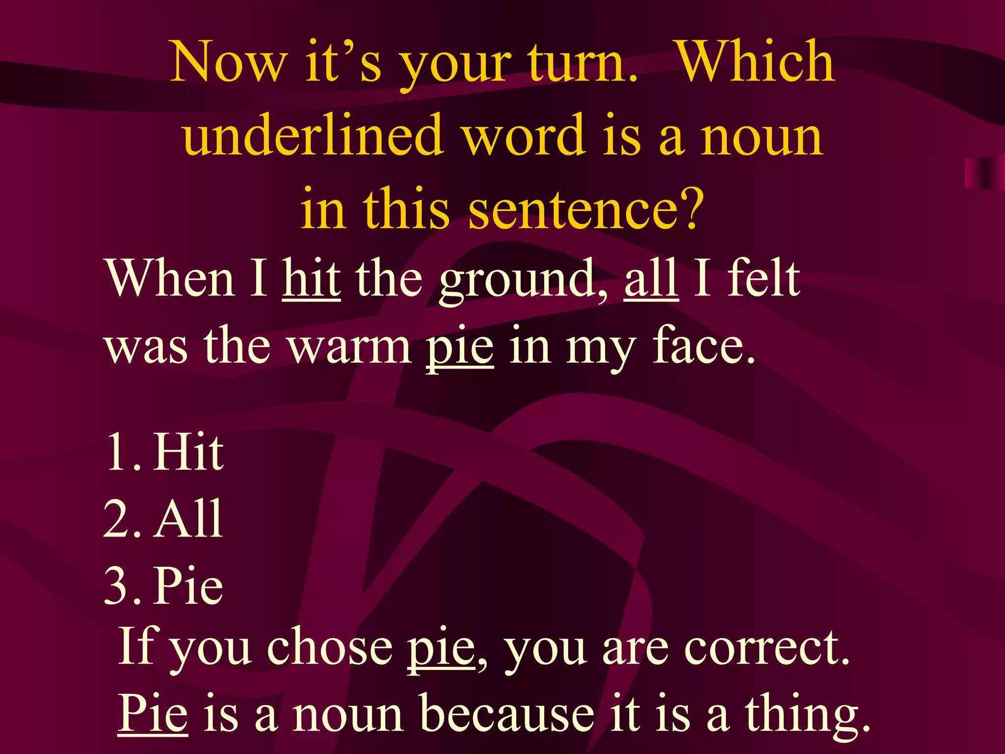 Now it’s your turn. Which
   underlined word is a noun
       in this sentence?
When I hit the ground, all I felt
was the warm pie in my face.
1. Hit
2. All
3. Pie
 If you chose pie, you are correct.
 Pie is a noun because it is a thing.
 