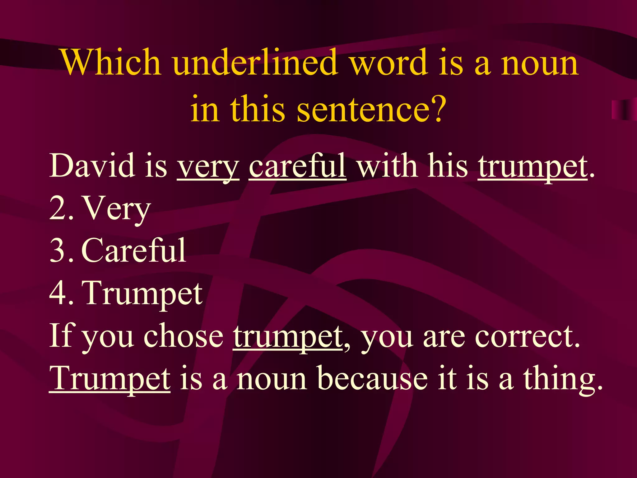 Which underlined word is a noun
       in this sentence?
David is very careful with his trumpet.
2. Very
3. Careful
4. Trumpet
If you chose trumpet, you are correct.
Trumpet is a noun because it is a thing.
 