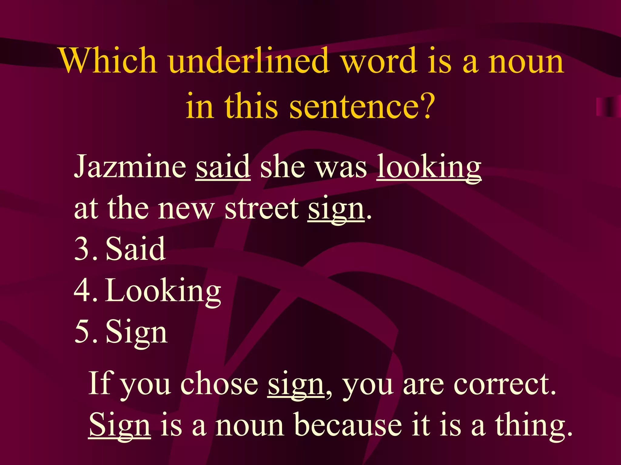 Which underlined word is a noun
       in this sentence?
 Jazmine said she was looking
 at the new street sign.
 3. Said
 4. Looking
 5. Sign
  If you chose sign, you are correct.
  Sign is a noun because it is a thing.
 