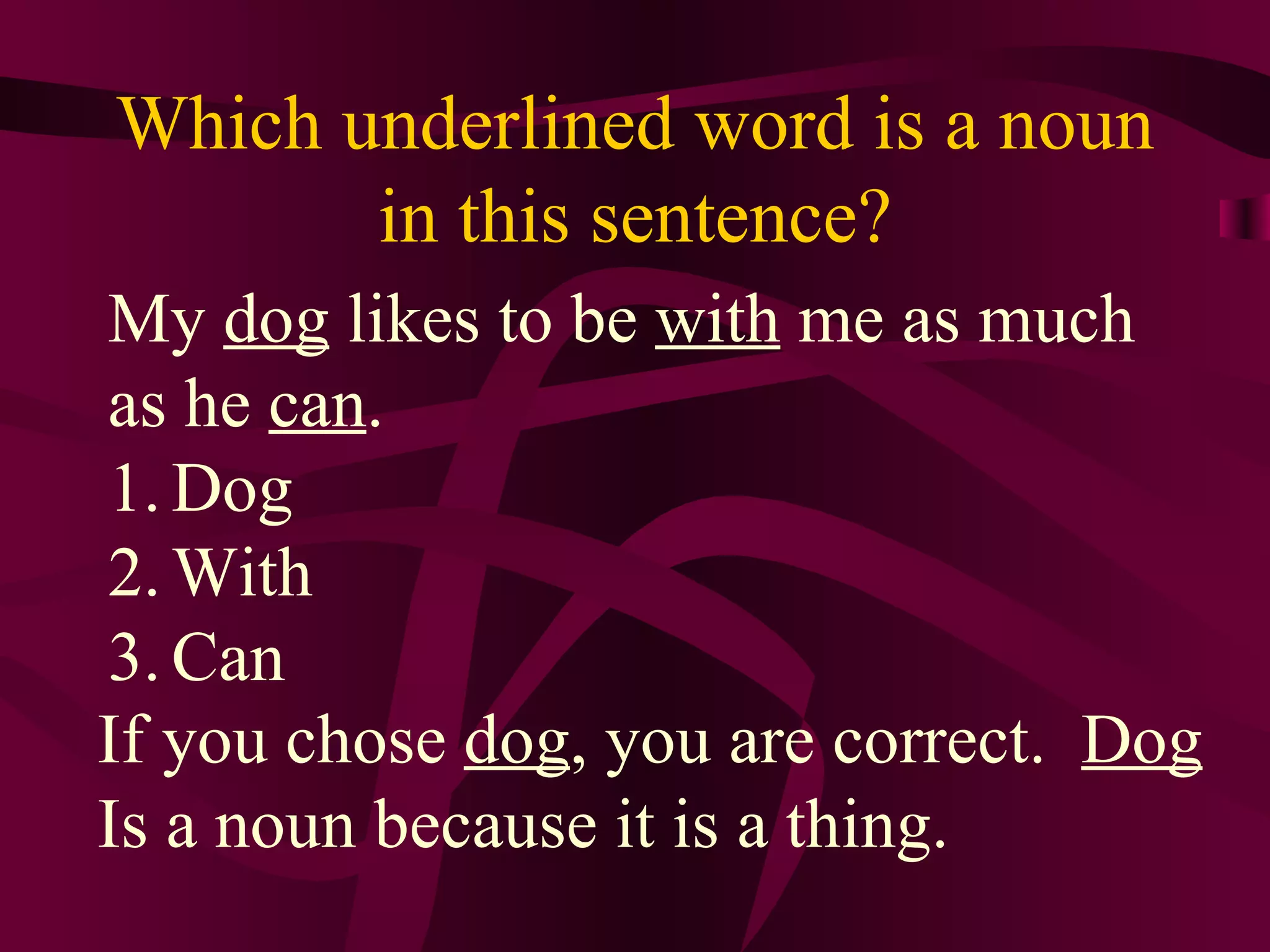 Which underlined word is a noun
       in this sentence?
My dog likes to be with me as much
as he can.
1. Dog
2. With
3. Can
If you chose dog, you are correct. Dog
Is a noun because it is a thing.
 