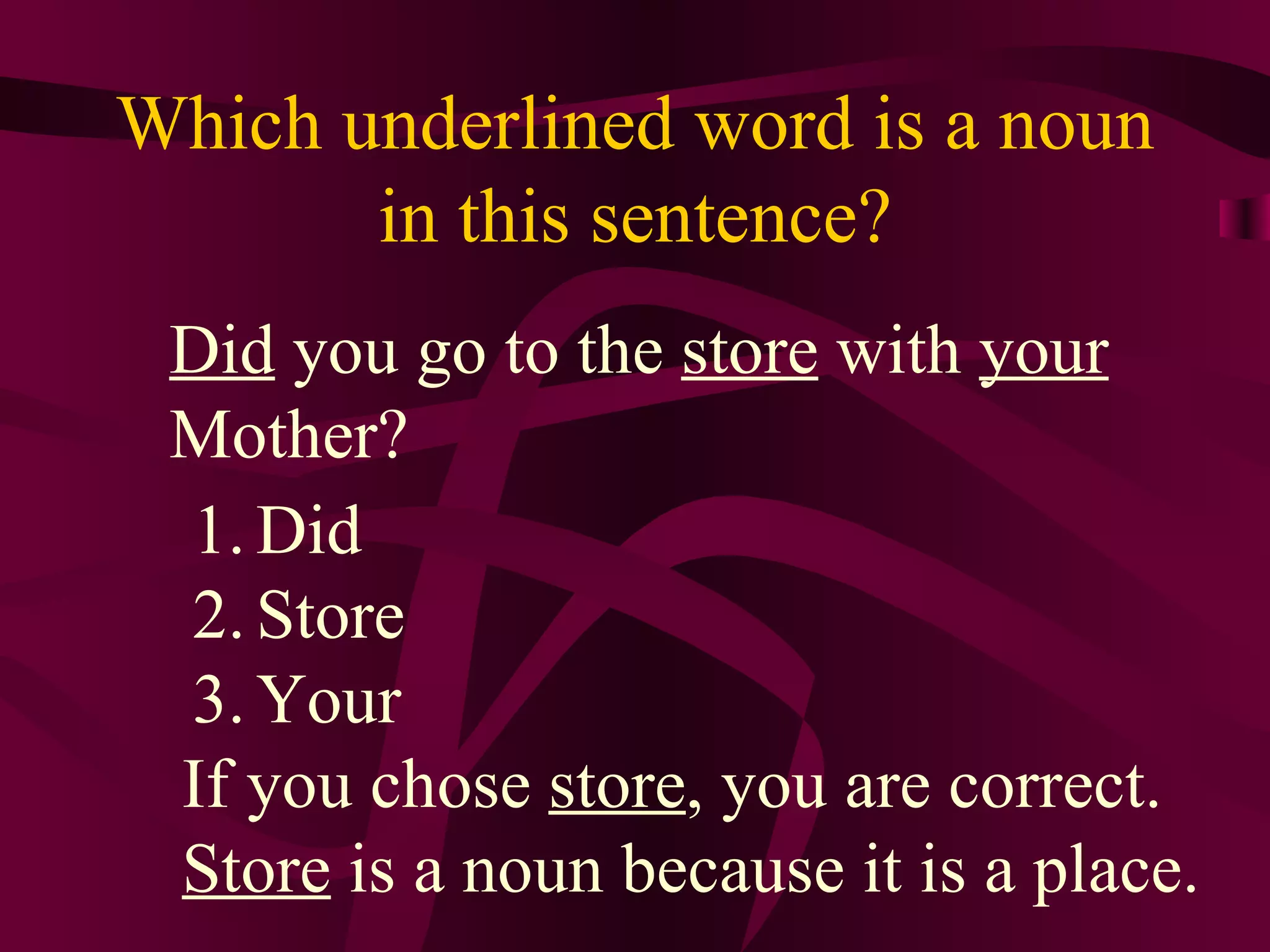 Which underlined word is a noun
       in this sentence?
 Did you go to the store with your
 Mother?
 1. Did
 2. Store
 3. Your
 If you chose store, you are correct.
 Store is a noun because it is a place.
 