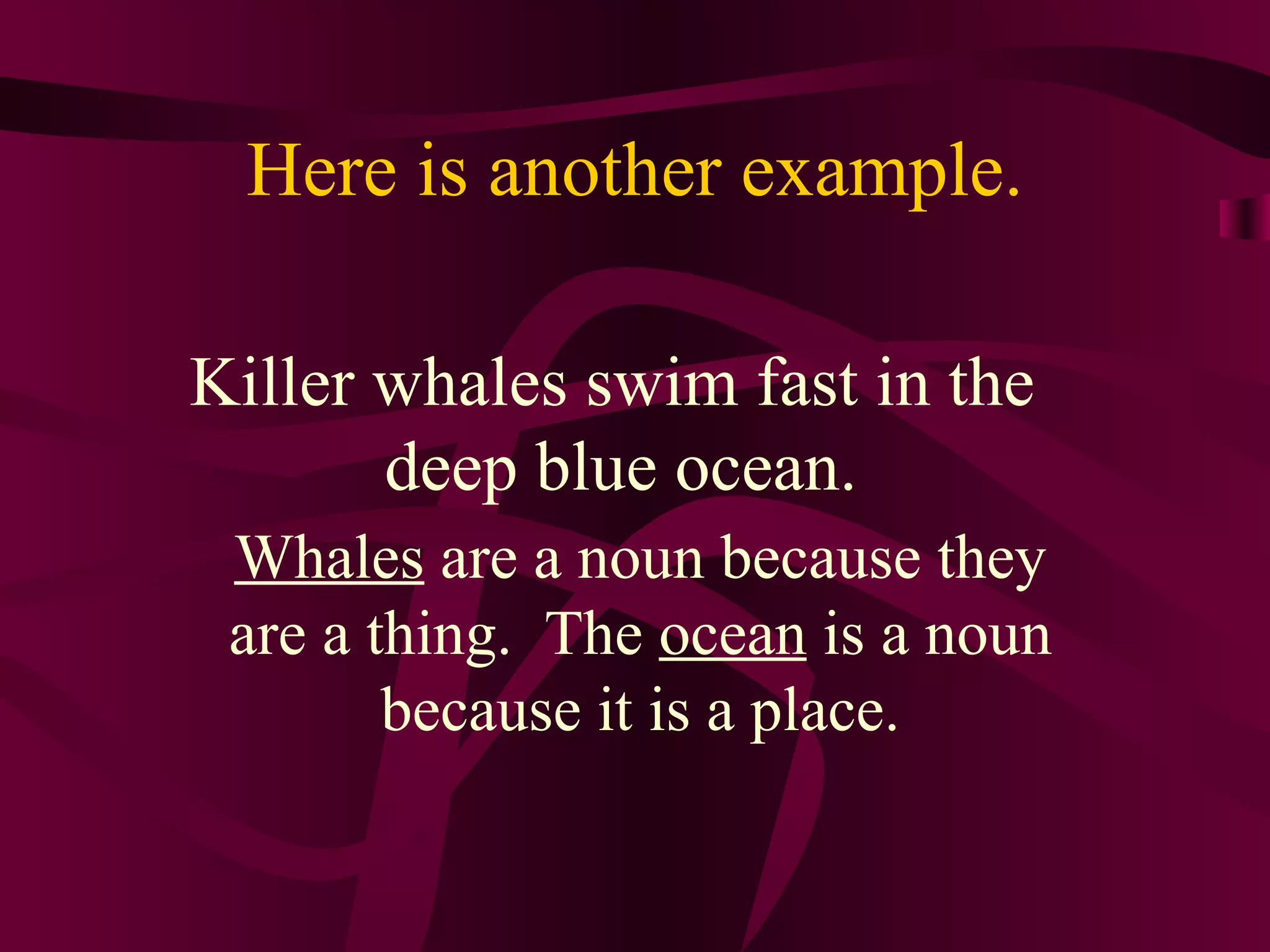 Here is another example.

Killer whales swim fast in the
       deep blue ocean.
 Whales are a noun because they
 are a thing. The ocean is a noun
        because it is a place.
 